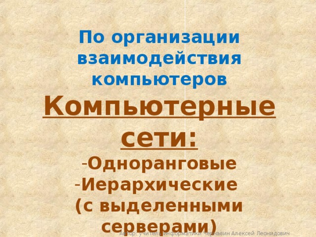 По организации взаимодействия компьютеров Компьютерные сети: Одноранговые Иерархические (с выделенными серверами) Автор: учитель информатики Чернавин Алексей Леонидович 
