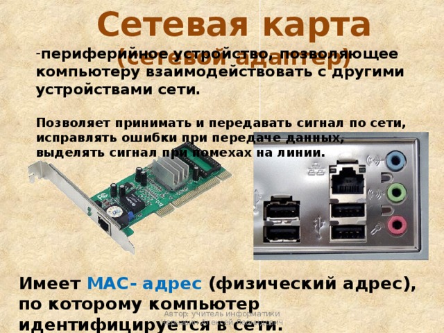 Сетевая карта (сетевой адаптер) периферийное устройство, позволяющее компьютеру взаимодействовать с другими устройствами сети.  Позволяет принимать и передавать сигнал по сети, исправлять ошибки при передаче данных, выделять сигнал при помехах на линии. Имеет МАС- адрес (физический адрес), по которому компьютер идентифицируется в сети. Автор: учитель информатики Чернавин Алексей Леонидович 