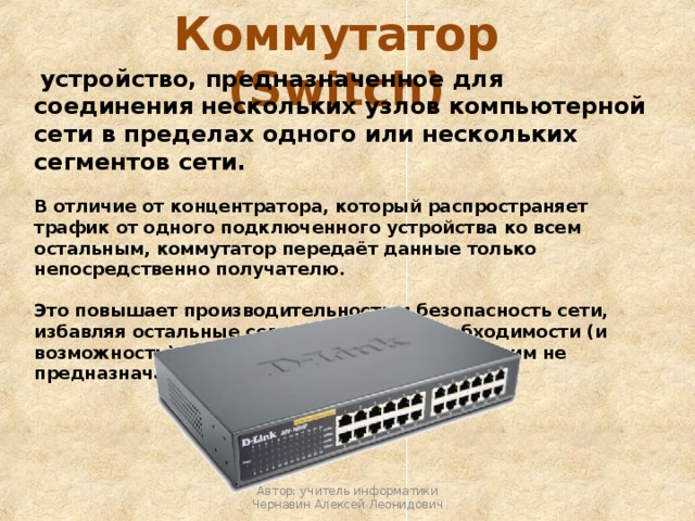 Коммутатор (Switch)  устройство, предназначенное для соединения нескольких узлов компьютерной сети в пределах одного или нескольких сегментов сети. В отличие от концентратора, который распространяет трафик от одного подключенного устройства ко всем остальным, коммутатор передаёт данные только непосредственно получателю.  Это повышает производительность и безопасность сети, избавляя остальные сегменты сети от необходимости (и возможности) обрабатывать данные, которые им не предназначались.  Автор: учитель информатики Чернавин Алексей Леонидович 