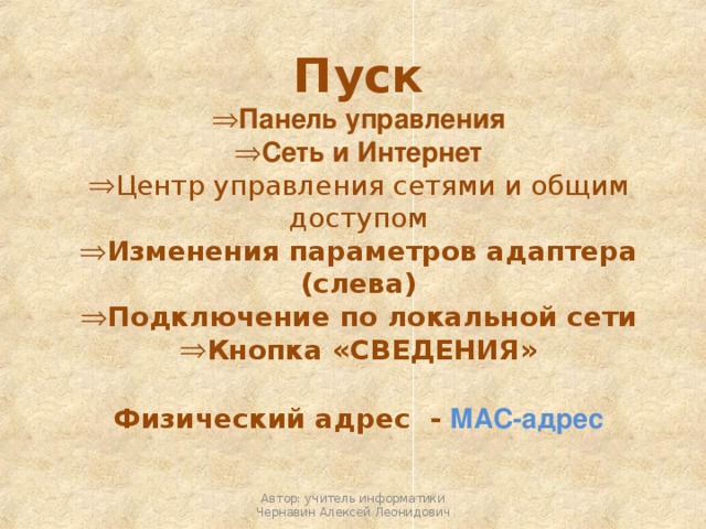 Пуск Панель управления Сеть и Интернет Центр управления сетями и общим доступом Изменения параметров адаптера (слева) Подключение по локальной сети Кнопка «СВЕДЕНИЯ»  Физический адрес - MAC-адрес Автор: учитель информатики Чернавин Алексей Леонидович 