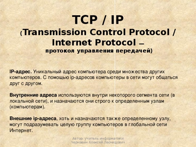 TCP / IP  ( Transmission Control Protocol / Internet Protocol —   протокол управления передачей) IP-адрес. Уникальный адрес компьютера среди множества других компьютеров. С помощью ip-адресов компьютеры в сети могут общаться друг с другом. Внутренние адреса используются внутри некоторого сегмента сети (в локальной сети), и назначаются они строго к определенным узлам (компьютерам). Внешние ip-адреса , хоть и назначаются также определенному узлу, могут подразумевать целую группу компьютеров в глобальной сети Интернет. Автор: учитель информатики Чернавин Алексей Леонидович 
