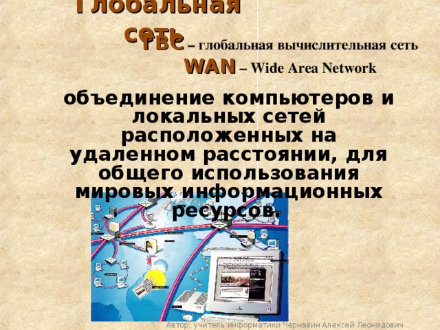 Глобальная сеть  ГВС – глобальная вычислительная сеть  WAN – Wide Area Network  объединение компьютеров и локальных сетей расположенных на удаленном расстоянии, для общего использования мировых информационных ресурсов.  Автор: учитель информатики Чернавин Алексей Леонидович 