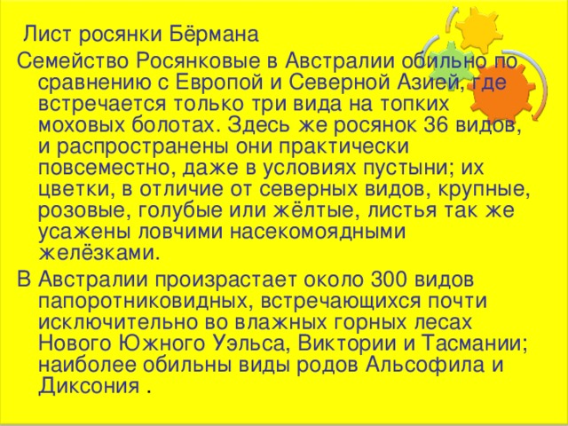  Лист росянки Бёрмана Семейство Росянковые в Австралии обильно по сравнению с Европой и Северной Азией, где встречается только три вида на топких моховых болотах. Здесь же росянок 36 видов, и распространены они практически повсеместно, даже в условиях пустыни; их цветки, в отличие от северных видов, крупные, розовые, голубые или жёлтые, листья так же усажены ловчими насекомоядными желёзками. В Австралии произрастает около 300 видов папоротниковидных, встречающихся почти исключительно во влажных горных лесах Нового Южного Уэльса, Виктории и Тасмании; наиболее обильны виды родов Альсофила и Диксония . 