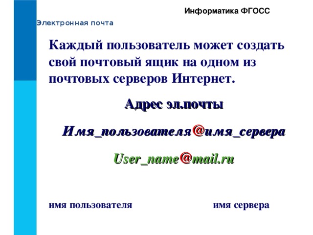Информатика ФГОСС Электронная почта Каждый пользователь может создать свой почтовый ящик на одном из почтовых серверов Интернет. Адрес эл.почты Имя_пользователя @ имя_сервера User_name @ mail.ru  имя пользователя    имя сервера 