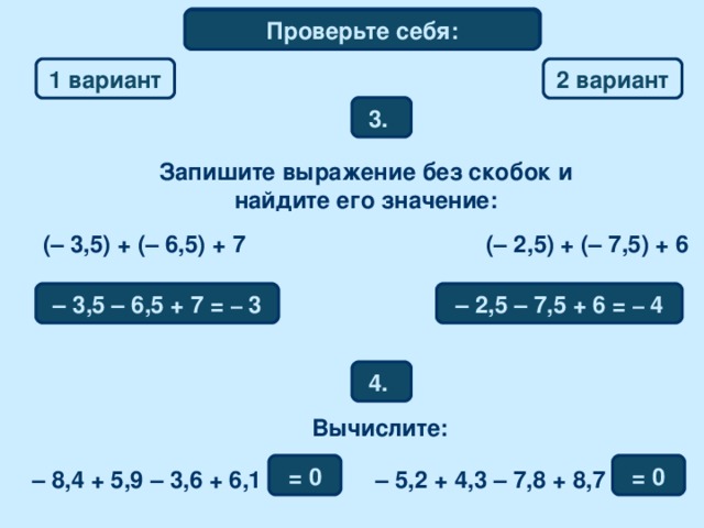 Математический диктант Проверьте себя: 1 вариант 2  вариант 3. Запишите выражение без скобок и найдите его значение: (– 3,5) + (– 6,5) + 7 (– 2,5) + (– 7,5) + 6 – 3,5  – 6,5 + 7 = –  3 – 2,5  – 7,5 + 6 = –  4 4. Вычислите: = 0 = 0 – 8,4 + 5,9  – 3,6 + 6,1 – 5,2 + 4,3  – 7,8 + 8,7 