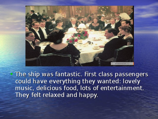 The ship was fantastic. First class passengers could have everything they wanted : lovely music, delicious food, lots of entertainment. They felt relaxed and happy. 