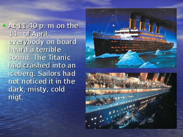 At 11.40 p. m on the 14 th of April, everybody on board heard a terrible sound. The Titanic had crashed into an iceberg. Sailors had not noticed it in the dark, misty, cold nigt. 