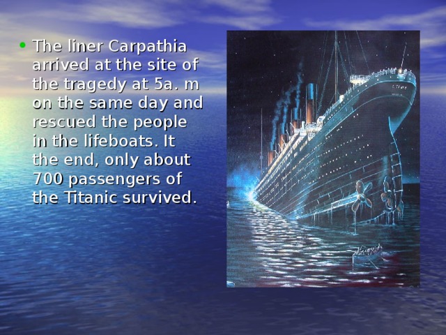 The liner Carpathia arrived at the site of the tragedy at 5a. m on the same day and rescued the people in the lifeboats. It the end, only about 700 passengers of the Titanic survived. 