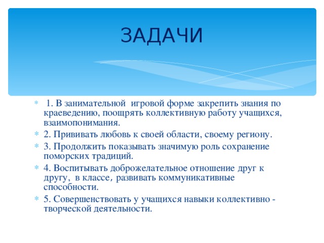 ЗАДАЧИ  1. В занимательной игровой форме закрепить знания по краеведению, поощрять коллективную работу учащихся, взаимопонимания. 2. Прививать любовь к своей области, своему региону. 3. Продолжить показывать значимую роль сохранение поморских традиций. 4. Воспитывать доброжелательное отношение друг к другу, в классе , развивать коммуникативные способности. 5. Совершенствовать у учащихся навыки коллективно - творческой деятельности. 