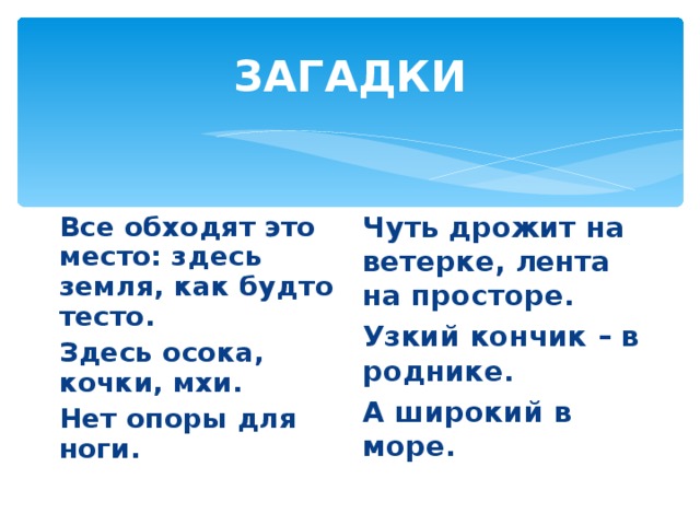 ЗАГАДКИ Все обходят это место: здесь земля, как будто тесто. Здесь осока, кочки, мхи. Нет опоры для ноги.  Чуть дрожит на ветерке, лента на просторе. Узкий кончик – в роднике. А широкий в море. 