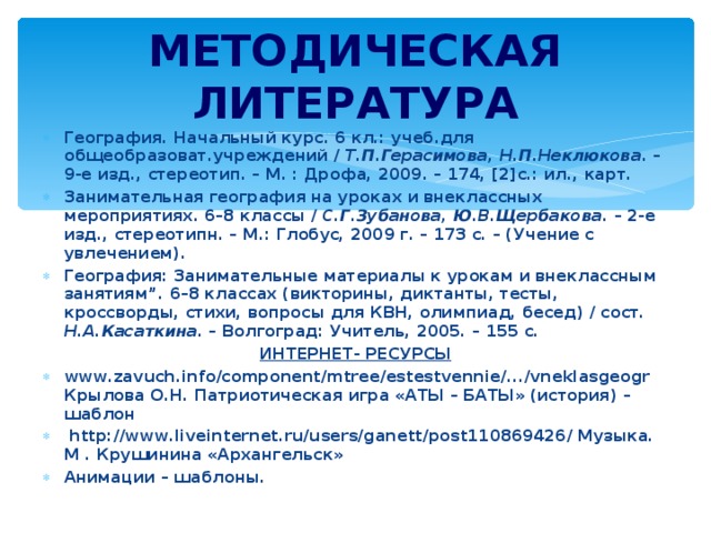 МЕТОДИЧЕСКАЯ ЛИТЕРАТУРА География. Начальный курс. 6 кл.: учеб.для общеобразоват.учреждений / Т.П.Герасимова, Н.П.Неклюкова . – 9-е изд., стереотип. – М. : Дрофа, 2009. – 174, [2]с.: ил., карт. Занимательная география на уроках и внеклассных мероприятиях. 6–8 классы / С.Г.Зубанова, Ю.В.Щербакова . – 2-е изд., стереотипн. – М.: Глобус, 2009 г. – 173 с. – (Учение с увлечением). География: Занимательные материалы к урокам и внеклассным занятиям”. 6–8 классах (викторины, диктанты, тесты, кроссворды, стихи, вопросы для КВН, олимпиад, бесед) / сост. Н.А.Касаткина. – Волгоград: Учитель, 2005. – 155 с. ИНТЕРНЕТ- РЕСУРСЫ www.zavuch.info/component/mtree/estestvennie/.../vneklasgeogr Крылова О.Н. Патриотическая игра «АТЫ – БАТЫ» (история) – шаблон  http://www.liveinternet.ru/users/ganett/post110869426/ Музыка. М . Крушинина «Архангельск» Анимации – шаблоны.  