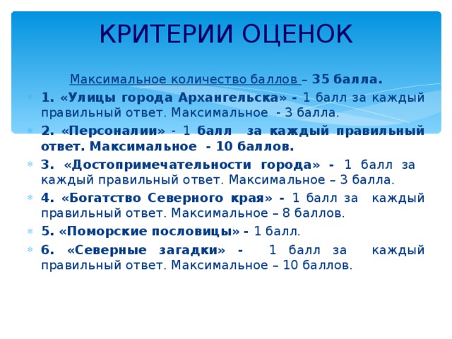 КРИТЕРИИ ОЦЕНОК    Максимальное количество баллов – 35 балла. 1. «Улицы города Архангельска» - 1 балл за каждый правильный ответ. Максимальное - 3 балла. 2.  «Персоналии» - 1 балл за каждый правильный ответ. Максимальное - 10 баллов. 3. «Достопримечательности города» - 1 балл за каждый правильный ответ. Максимальное – 3 балла. 4. «Богатство Северного края» - 1 балл за каждый правильный ответ. Максимальное – 8 баллов. 5. «Поморские пословицы» - 1 балл. 6. «Северные загадки» - 1 балл за каждый правильный ответ. Максимальное – 10 баллов. 