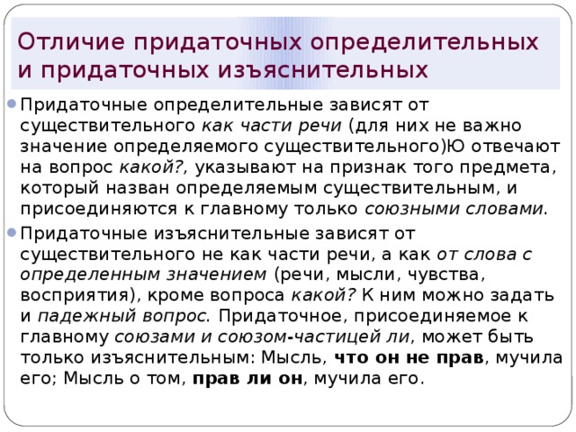 Отличие придаточных определительных и придаточных изъяснительных Придаточные определительные зависят от существительного как части речи (для них не важно значение определяемого существительного)Ю отвечают на вопрос какой?, указывают на признак того предмета, который назван определяемым существительным, и присоединяются к главному только союзными словами. Придаточные изъяснительные зависят от существительного не как части речи, а как от слова с определенным значением (речи, мысли, чувства, восприятия), кроме вопроса какой? К ним можно задать и падежный вопрос. Придаточное, присоединяемое к главному союзами и союзом-частицей ли , может быть только изъяснительным: Мысль, что он не прав , мучила его; Мысль о том, прав ли он , мучила его. 