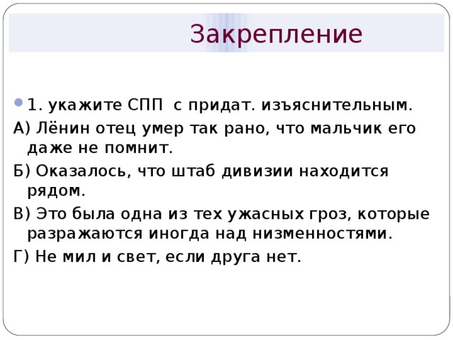  Закрепление 1. укажите СПП с придат. изъяснительным. А) Лёнин отец умер так рано, что мальчик его даже не помнит. Б) Оказалось, что штаб дивизии находится рядом. В) Это была одна из тех ужасных гроз, которые разражаются иногда над низменностями. Г) Не мил и свет, если друга нет. 