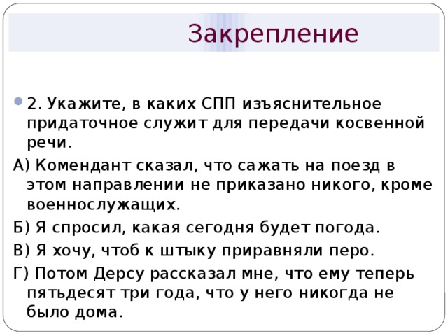  Закрепление 2. Укажите, в каких СПП изъяснительное придаточное служит для передачи косвенной речи. А) Комендант сказал, что сажать на поезд в этом направлении не приказано никого, кроме военнослужащих. Б) Я спросил, какая сегодня будет погода. В) Я хочу, чтоб к штыку приравняли перо. Г) Потом Дерсу рассказал мне, что ему теперь пятьдесят три года, что у него никогда не было дома. 