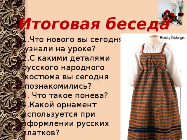 Итоговая беседа 1.Что нового вы сегодня  узнали на уроке?  2.С какими деталями русского народного  костюма вы сегодня  познакомились?  3. Что такое понева?  4.Какой орнамент используется при оформлении русских платков? 