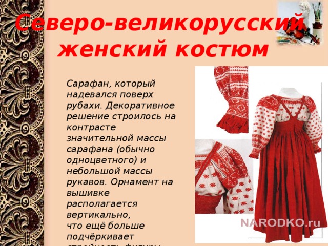 Северо-великорусский  женский костюм Сарафан, который надевался поверх рубахи. Декоративное решение строилось на контрасте значительной массы сарафана (обычно одноцветного) и небольшой массы рукавов. Орнамент на вышивке располагается вертикально, что ещё больше подчёркивает стройность фигуры.  