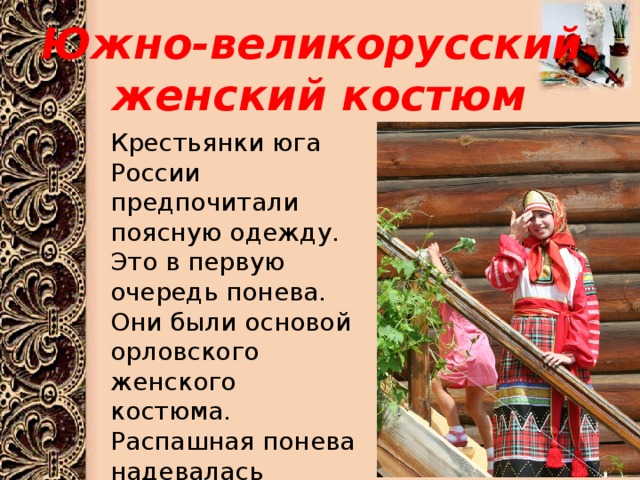 Южно-великорусский  женский костюм Крестьянки юга России предпочитали поясную одежду. Это в первую очередь понева. Они были основой орловского женского костюма. Распашная понева надевалась непременно поверх длинной рубахи 
