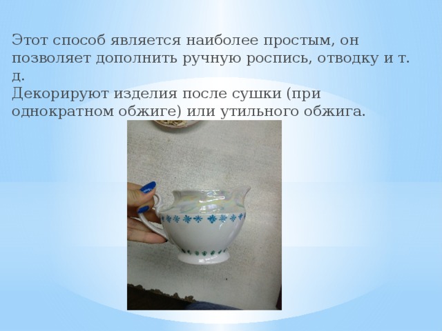 Этот способ является наиболее простым, он позволяет дополнить ручную роспись, отводку и т. д.  Декорируют изделия после сушки (при однократном обжиге) или утильного обжига. 