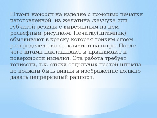 Штамп наносят на изделие с помощью печатки изготовленной из желатина ,каучука или губчатой резины с вырезанным на нем рельефным рисунком. Печатку(штампик) обмакивают в краску которая тонким слоем распределена на стеклянной палитре. После чего штамп накладывают и прижимают к поверхности изделия. Эта работа требует точности, т.к. стыки отдельных частей штампа не должны быть видны и изображение должно давать непрерывный раппорт.   
