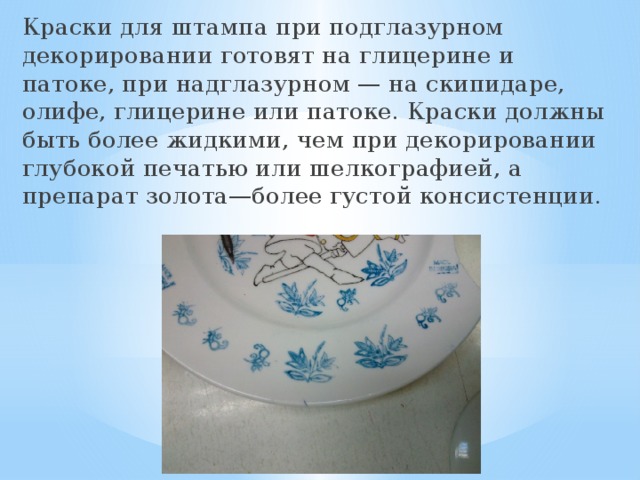 Краски для штампа при подглазурном декорировании готовят на глицерине и патоке, при надглазурном — на скипидаре, олифе, глицерине или патоке. Краски должны быть более жидкими, чем при декорировании глубокой печатью или шелкографией, а препарат золота—более густой консистенции.  