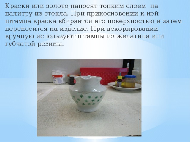 Краски или золото наносят тонким слоем на палитру из стекла. При прикосновении к ней штампа краска вбирается его поверхностью и затем переносится на изделие. При декорировании вручную используют штампы из желатина или губчатой резины. 