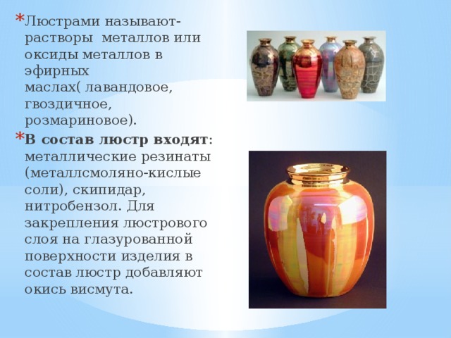 Люстрами называют- растворы металлов или оксиды металлов в эфирных маслах( лавандовое, гвоздичное, розмариновое). В состав люстр входят : металлические резинаты (металлсмоляно-кислые соли), скипидар, нитробензол. Для закрепления люстрового слоя на глазурованной поверхности изделия в состав люстр добавляют окись висмута. 