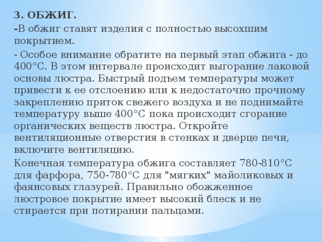 3. ОБЖИГ. - В обжиг ставят изделия с полностью высохшим покрытием. - Особое внимание обратите на первый этап обжига - до 400°C. В этом интервале происходит выгорание лаковой основы люстра. Быстрый подъем температуры может привести к ее отслоению или к недостаточно прочному закреплению приток свежего воздуха и не поднимайте температуру выше 400°C пока происходит сгорание органических веществ люстра. Откройте вентиляционные отверстия в стенках и дверце печи, включите вентиляцию. Конечная температура обжига составляет 780-810°C для фарфора, 750-780°C для 