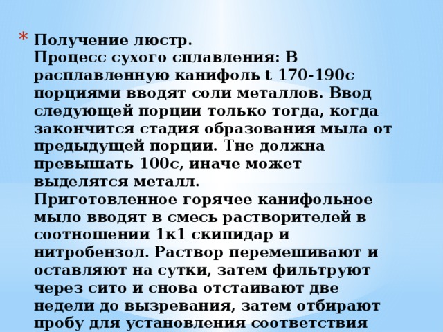 Получение люстр.  Процесс сухого сплавления: В расплавленную канифоль t 170-190с порциями вводят соли металлов. Ввод следующей порции только тогда, когда закончится стадия образования мыла от предыдущей порции. Tне должна превышать 100с, иначе может выделятся металл.  Приготовленное горячее канифольное мыло вводят в смесь растворителей в соотношении 1к1 скипидар и нитробензол. Раствор перемешивают и оставляют на сутки, затем фильтруют через сито и снова отстаивают две недели до вызревания, затем отбирают пробу для установления соответствия этого люстра технологическим требованиям.   