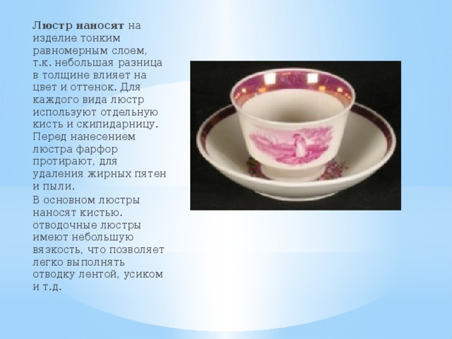 Люстр наносят на изделие тонким равномерным слоем, т.к. небольшая разница в толщине влияет на цвет и оттенок. Для каждого вида люстр используют отдельную кисть и скипидарницу. Перед нанесением люстра фарфор протирают, для удаления жирных пятен и пыли. В основном люстры наносят кистью. отводочные люстры имеют небольшую вязкость, что позволяет легко выполнять отводку лентой, усиком и т.д. 