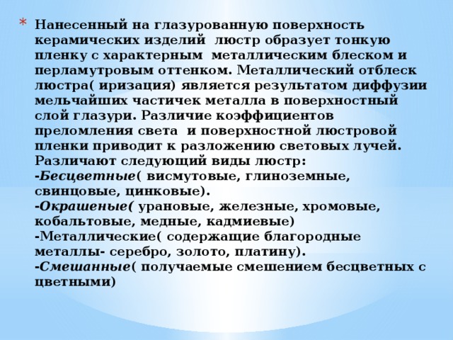 Нанесенный на глазурованную поверхность керамических изделий люстр образует тонкую пленку с характерным металлическим блеском и перламутровым оттенком. Металлический отблеск люстра( иризация) является результатом диффузии мельчайших частичек металла в поверхностный слой глазури. Различие коэффициентов преломления света и поверхностной люстровой пленки приводит к разложению световых лучей.  Различают следующий виды люстр:  - Бесцветные ( висмутовые, глиноземные, свинцовые, цинковые).  - Окрашеные( урановые, железные, хромовые, кобальтовые, медные, кадмиевые)  -Металлические( содержащие благородные металлы- серебро, золото, платину).  - Смешанные ( получаемые смешением бесцветных с цветными)   