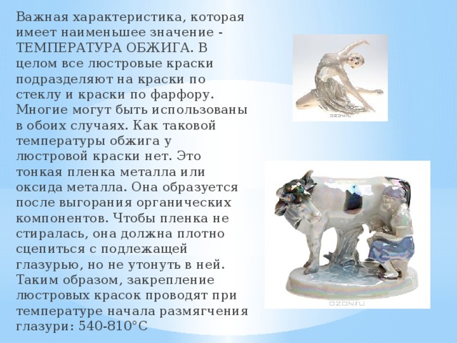 Важная характеристика, которая имеет наименьшее значение - ТЕМПЕРАТУРА ОБЖИГА. В целом все люстровые краски подразделяют на краски по стеклу и краски по фарфору. Многие могут быть использованы в обоих случаях. Как таковой температуры обжига у люстровой краски нет. Это тонкая пленка металла или оксида металла. Она образуется после выгорания органических компонентов. Чтобы пленка не стиралась, она должна плотно сцепиться с подлежащей глазурью, но не утонуть в ней. Таким образом, закрепление люстровых красок проводят при температуре начала размягчения глазури: 540-810°C 