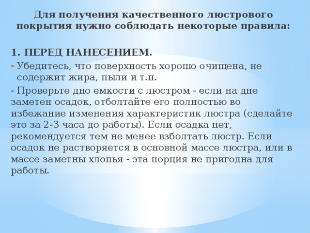 Для получения качественного люстрового покрытия нужно соблюдать некоторые правила: 1. ПЕРЕД НАНЕСЕНИЕМ. Убедитесь, что поверхность хорошо очищена, не содержит жира, пыли и т.п. - Проверьте дно емкости с люстром - если на дне заметен осадок, отболтайте его полностью во избежание изменения характеристик люстра (сделайте это за 2-3 часа до работы). Если осадка нет, рекомендуется тем не менее взболтать люстр. Если осадок не растворяется в основной массе люстра, или в массе заметны хлопья - эта порция не пригодна для работы. 