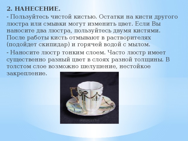 2. НАНЕСЕНИЕ. - Пользуйтесь чистой кистью. Остатки на кисти другого люстра или смывки могут изменить цвет. Если Вы наносите два люстра, пользуйтесь двумя кистями. После работы кисть отмывают в растворителях (подойдет скипидар) и горячей водой с мылом. - Наносите люстр тонким слоем. Часто люстр имеет существенно разный цвет в слоях разной толщины. В толстом слое возможно шелушение, нестойкое закрепление.   