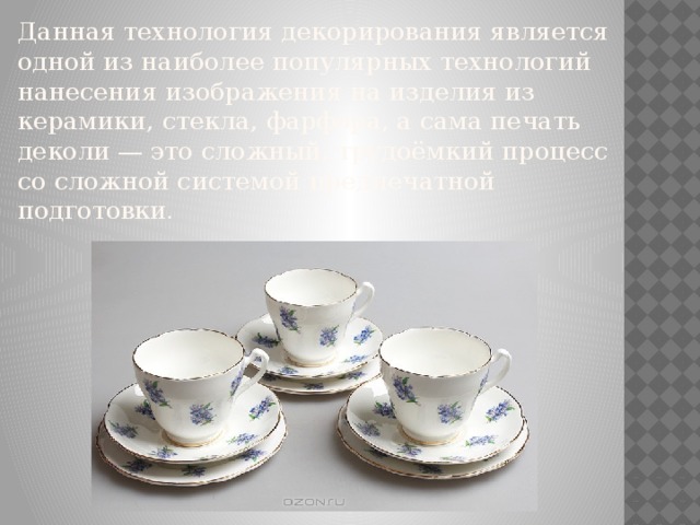 Данная технология декорирования является одной из наиболее популярных технологий нанесения изображения на изделия из керамики, стекла, фарфора, а сама печать деколи — это сложный, трудоёмкий процесс со сложной системой предпечатной подготовки. 