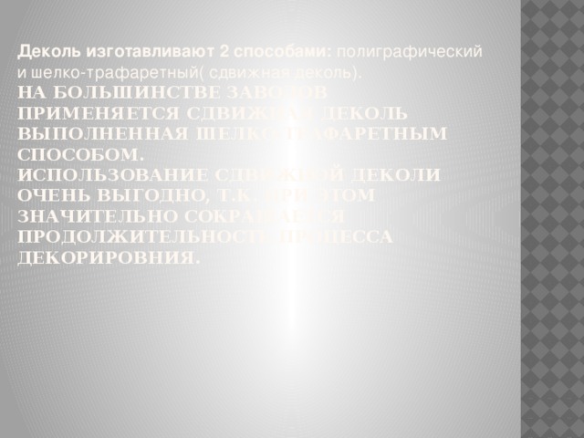 Деколь изготавливают 2 способами: полиграфический и шелко-трафаретный( сдвижная деколь).   На большинстве заводов применяется сдвижная деколь выполненная шелко-трафаретным способом.  Использование сдвижной деколи очень выгодно, т.к. при этом значительно сокращается продолжительность процесса декорировния.   