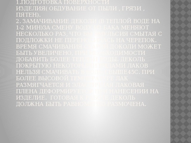 Перевод сдвижной деколи.  1.Подготовка поверхности изделия( обдувание от пыли , грязи , пятен).  2. Замачивание деколи (в теплой воде на 1-2 мин)за смену воду из бака меняют несколько раз, что бы эмульсия смытая с подложки не переносилась на черепок. Время смачивания старой доколи может быть увеличено, при необходимости добавить более теплой воды. Деколь покрытую некоторыми видами лаков нельзя смачивать в воде свыше45С. При более высовой температуре лак размягчается и эластичная лаковая плена деформируется при нанесении на изделие. Готовая к работе деколь должна быть равномерно размочена.   