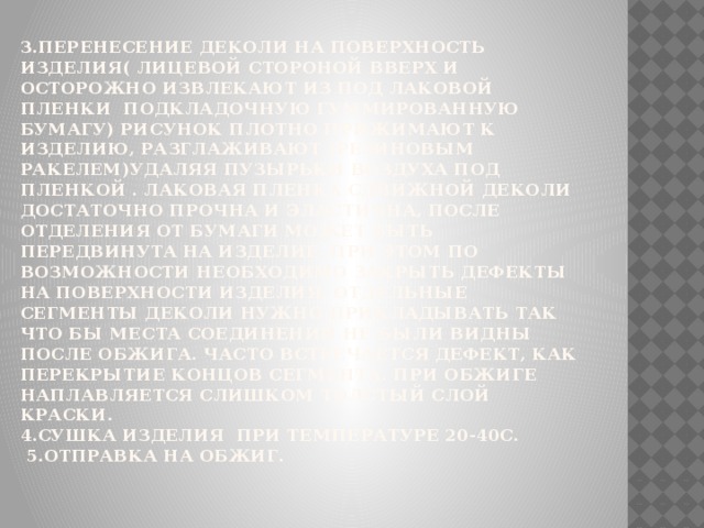 3.Перенесение деколи на поверхность изделия( лицевой стороной вверх и осторожно извлекают из под лаковой пленки подкладочную гуммированную бумагу) рисунок плотно прижимают к изделию, разглаживают (резиновым ракелем)удаляя пузырьки воздуха под пленкой . Лаковая пленка сдвижной деколи достаточно прочна и эластична, после отделения от бумаги может быть передвинута на изделие. При этом по возможности необходимо закрыть дефекты на поверхности изделия. Отдельные сегменты деколи нужно прикладывать так что бы места соединений не были видны после обжига. Часто встречается дефект, как перекрытие концов сегмента. При обжиге наплавляется слишком толстый слой краски.  4.Сушка изделия при температуре 20-40С.  5.Отправка на обжиг.   