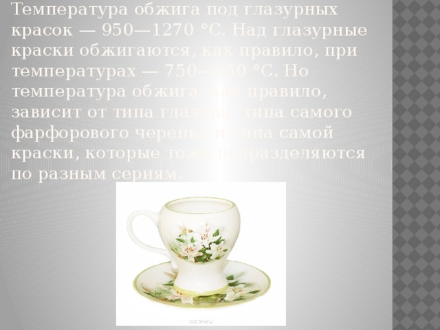 Температура обжига под глазурных красок — 950—1270 °C. Над глазурные краски обжигаются, как правило, при температурах — 750—850 °C. Но температура обжига, как правило, зависит от типа глазури, типа самого фарфорового черепка и типа самой краски, которые тоже подразделяются по разным сериям. 