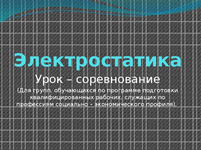 Электростатика Урок – соревнование (Для групп, обучающихся по программе подготовки квалифицированных рабочих, служащих по профессиям социально – экономического профиля). 