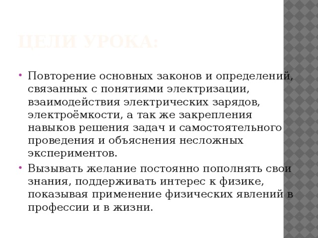 Цели урока: Повторение основных законов и определений, связанных с понятиями электризации, взаимодействия электрических зарядов, электроёмкости, а так же закрепления навыков решения задач и самостоятельного проведения и объяснения несложных экспериментов. Вызывать желание постоянно пополнять свои знания, поддерживать интерес к физике, показывая применение физических явлений в профессии и в жизни. 