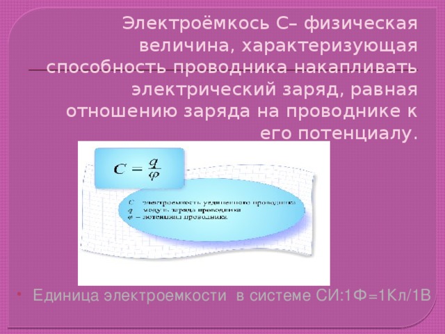 Электроёмкось С– физическая величина, характеризующая способность проводника накапливать электрический заряд, равная отношению заряда на проводнике к его потенциалу. Единица электроемкости в системе СИ:1Ф=1Кл/1В 