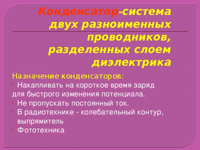 Конденсатор - система двух разноименных проводников, разделенных слоем диэлектрика Назначение конденсаторов: Накапливать на короткое время заряд для быстрого изменения потенциала. Не пропускать постоянный ток. В радиотехнике - колебательный контур, выпрямитель Фототехника 