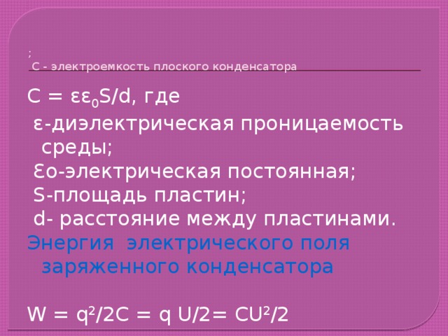   ;  С - электроемкость плоского конденсатора С = εε 0 S/d, где  ɛ-диэлектрическая проницаемость среды;  Ɛо-электрическая постоянная;  S-площадь пластин;  d- расстояние между пластинами. Энергия электрического поля заряженного конденсатора W = q 2 /2C = q U/2= CU 2 /2 