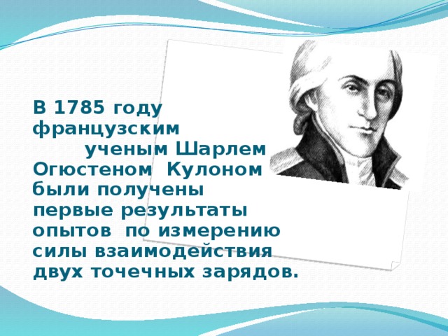   В 1785 году французским ученым Шарлем Огюстеном Кулоном были получены первые результаты опытов по измерению силы взаимодействия двух точечных зарядов.   