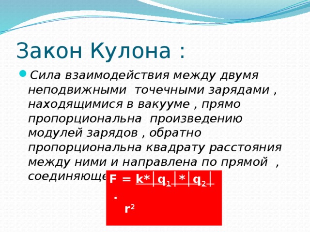 Закон Кулона : Сила взаимодействия между двумя неподвижными точечными зарядами , находящимися в вакууме , прямо пропорциональна произведению модулей зарядов , обратно пропорциональна квадрату расстояния между ними и направлена по прямой ,  соединяющей эти  заряды :  F = k*│q 1 │*│q 2 │ .  r 2  