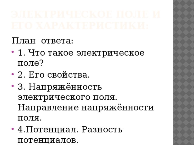 электрическое поле и его характеристики: План ответа: 1. Что такое электрическое поле? 2. Его свойства. 3. Напряжённость электрического поля. Направление напряжённости поля. 4.Потенциал. Разность потенциалов. 