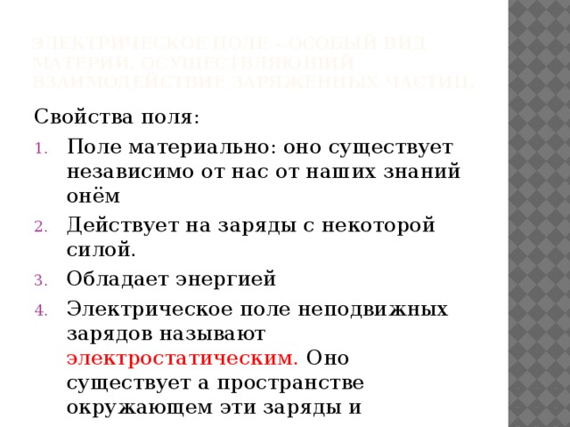 Электрическое поле – особый вид материи, осуществляющий взаимодействие заряженных частиц. Свойства поля: Поле материально: оно существует независимо от нас от наших знаний онём Действует на заряды с некоторой силой. Обладает энергией Электрическое поле неподвижных зарядов называют электростатическим. Оно существует а пространстве окружающем эти заряды и непосредственно с ними связано 