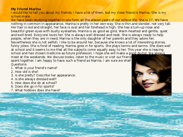 My Friend Marina  I would like to tell you about my friends. I have a lot of them, but my close friend is Marina. She is my school-mate.  We have been studying together in one form all the eleven years of our school-life. She is 17. We have nothing in common in appearance. Marina is pretty in her own way. She is thin and slender, not very tall. Her hair is red and straight, her face is oval and her forehead is high. She has a turn-up nose and beautiful green eyes with bushy eyelashes. Marina is as good as gold. Warm-hearted and gentle, quiet and well-bred. Everyone loves her. She is always well dressed and neat. She is always ready to help people, when they are in need. Marina is the only daughter of her parents and they adore her. Nevertheless she is not selfish. I like to be around her, because she knows a lot of interesting stories, funny jokes. She is fond of reading. Marina goes in for sports. She plays tennis and swims. She does well at school and it seems to me that all the subjects come equally easy to her. This year she is leaving school and has chosen medicine as future profession. I hope she will make a good doctor. We always meet at the weekends. We discuss books, listen to the music or visit our friends. I always enjoy the time spent together. I am happy to have such a friend as Marina. I am sure we shall be friends forever.  Questions:  1. What is your friend's name?  2. How old is she?  3. Is she pretty? Describe her appearance.  4. Is she always dressed well?  5. How does she do at school?  6. Does she go in for sports?  7. What hobbies does she have?  8. Why is she your best friend? 