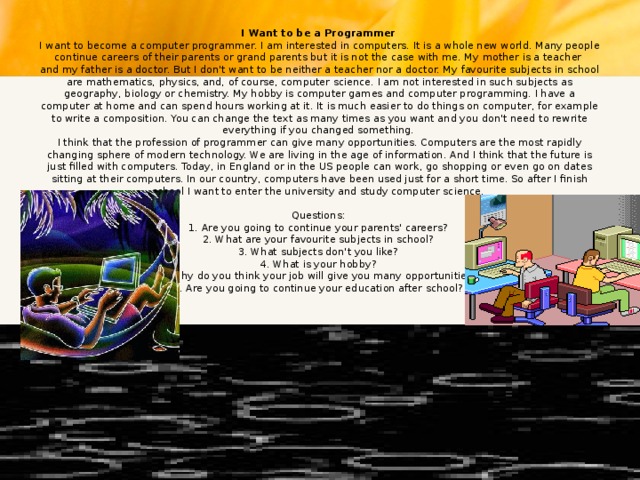 I Want to be a Programmer  I want to become a computer programmer. I am interested in computers. It is a whole new world. Many people continue careers of their parents or grand parents but it is not the case with me. My mother is a teacher  and my father is a doctor. But I don't want to be neither a teacher nor a doctor. My favourite subjects in school are mathematics, physics, and, of course, computer science. I am not interested in such subjects as geography, biology or chemistry. My hobby is computer games and computer programming. I have a computer at home and can spend hours working at it. It is much easier to do things on computer, for example to write a composition. You can change the text as many times as you want and you don't need to rewrite everything if you changed something.  I think that the profession of programmer can give many opportunities. Computers are the most rapidly changing sphere of modern technology. We are living in the age of information. And I think that the future is just filled with computers. Today, in England or in the US people can work, go shopping or even go on dates sitting at their computers. In our country, computers have been used just for a short time. So after I finish school I want to enter the university and study computer science.     Questions:  1. Are you going to continue your parents' careers?  2. What are your favourite subjects in school?  3. What subjects don't you like?  4. What is your hobby?  5. Why do you think your job will give you many opportunities?  6. Are you going to continue your education after school?      